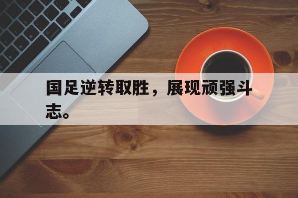 国足逆转取胜，展现顽强斗志。