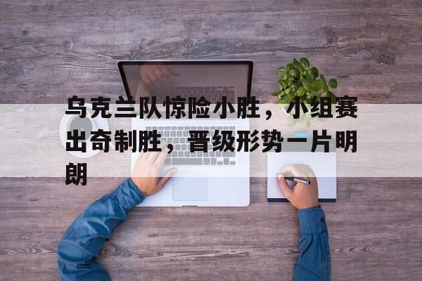 开云官方网站-乌克兰队惊险小胜，小组赛出奇制胜，晋级形势一片明朗