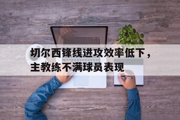 开云登录入口-切尔西锋线进攻效率低下，主教练不满球员表现