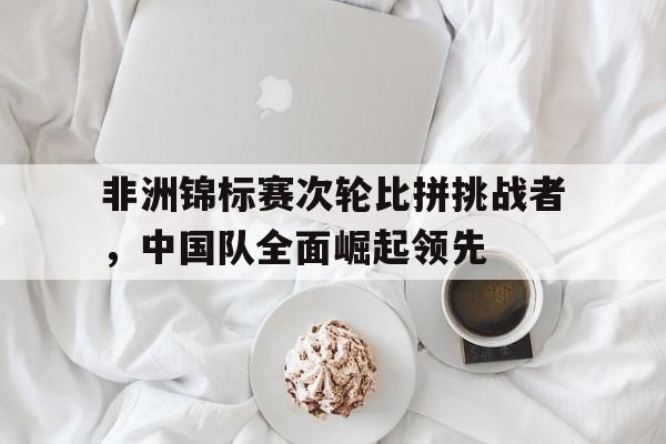 非洲锦标赛次轮比拼挑战者，中国队全面崛起领先