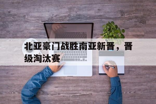 北亚豪门战胜南亚新晋，晋级淘汰赛